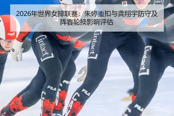 2026年世界女排联赛：朱婷重扣与龚翔宇防守及阵容轮换影响评估